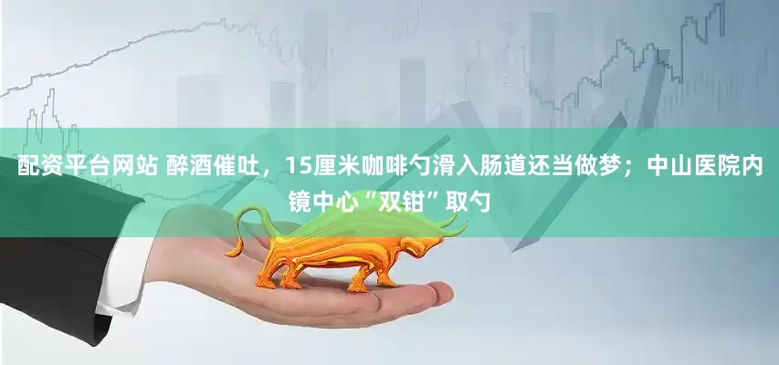配资平台网站 醉酒催吐，15厘米咖啡勺滑入肠道还当做梦；中山医院内镜中心“双钳”取勺