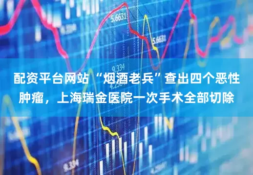 配资平台网站 “烟酒老兵”查出四个恶性肿瘤，上海瑞金医院一次手术全部切除
