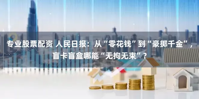 专业股票配资 人民日报：从“零花钱”到“豪掷千金”，盲卡盲盒哪能“无拘无束”？