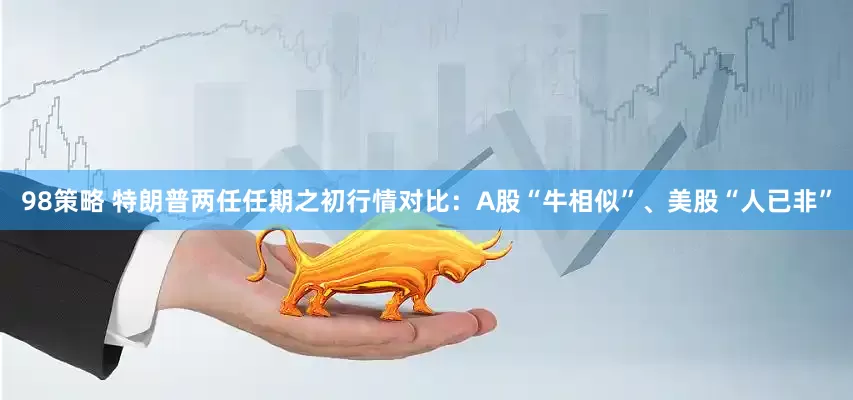 98策略 特朗普两任任期之初行情对比：A股“牛相似”、美股“人已非”