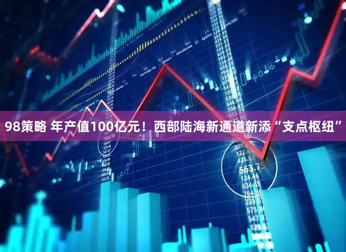 98策略 年产值100亿元！西部陆海新通道新添“支点枢纽”