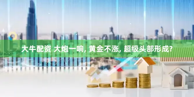 大牛配资 大炮一响, 黄金不涨, 超级头部形成?