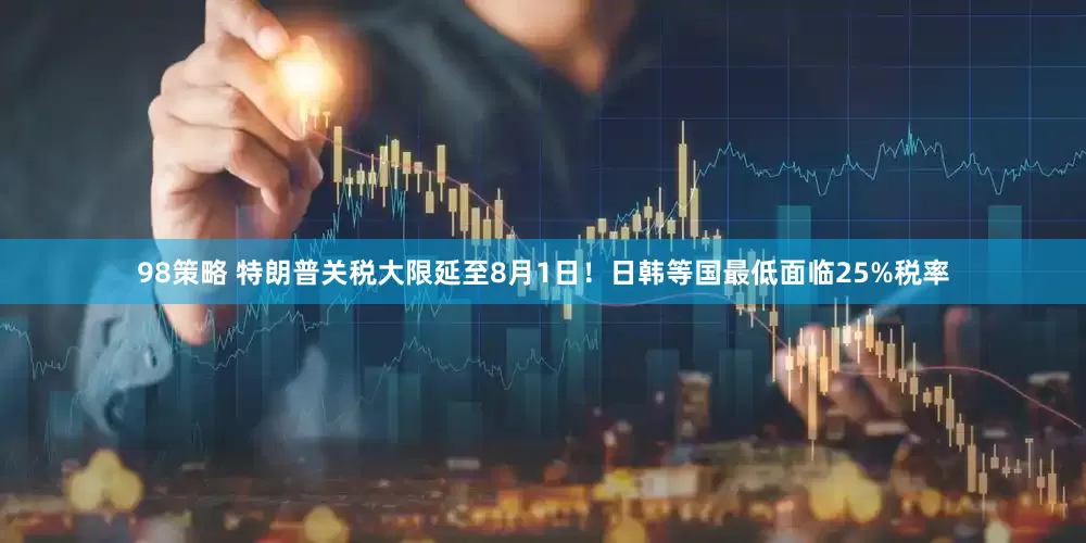 98策略 特朗普关税大限延至8月1日！日韩等国最低面临25%税率