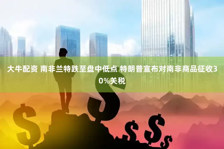 大牛配资 南非兰特跌至盘中低点 特朗普宣布对南非商品征收30%关税
