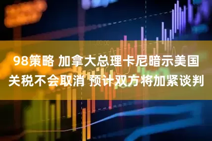 98策略 加拿大总理卡尼暗示美国关税不会取消 预计双方将加紧谈判