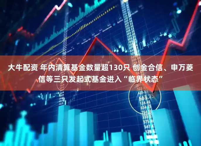 大牛配资 年内清算基金数量超130只 创金合信、申万菱信等三只发起式基金进入“临界状态”