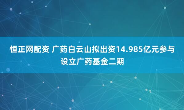 恒正网配资 广药白云山拟出资14.985亿元参与设立广药基金二期