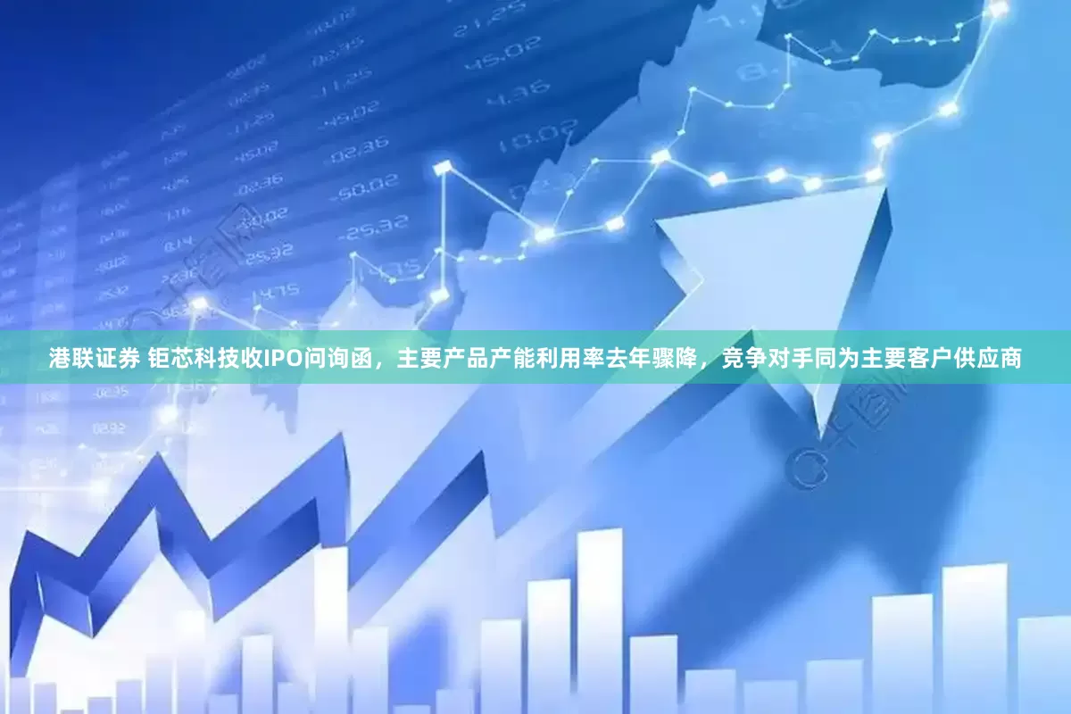 港联证券 钜芯科技收IPO问询函，主要产品产能利用率去年骤降，竞争对手同为主要客户供应商