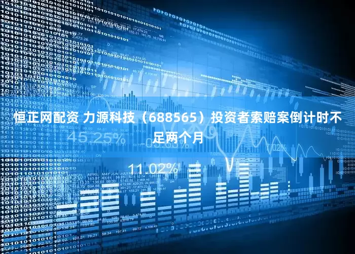 恒正网配资 力源科技（688565）投资者索赔案倒计时不足两个月